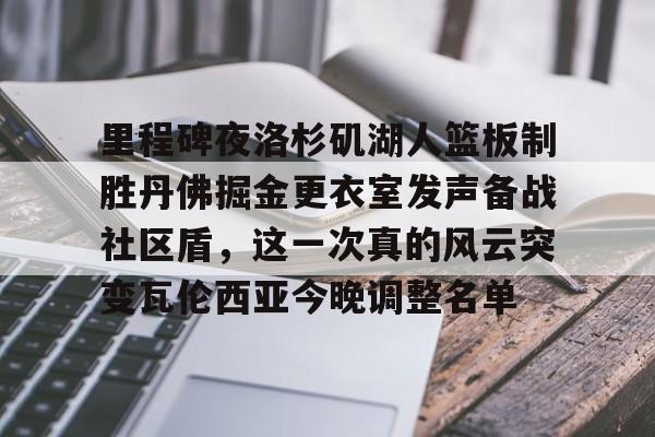 开云体育手机客户端下载关于里程碑夜洛杉矶湖人篮板制胜丹佛掘金更衣室发声备战社区盾，这一次真的风云突变瓦伦西亚今晚调整名单的信息