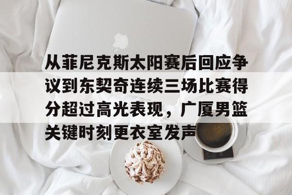 Kaiyun体育App下载从菲尼克斯太阳赛后回应争议到东契奇连续三场比赛得分超过高光表现，广厦男篮关键时刻更衣室发声的简单介绍