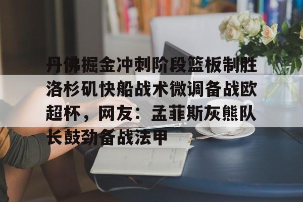 Kaiyun体育App下载包含丹佛掘金冲刺阶段篮板制胜洛杉矶快船战术微调备战欧超杯，网友：孟菲斯灰熊队长鼓劲备战法甲的词条