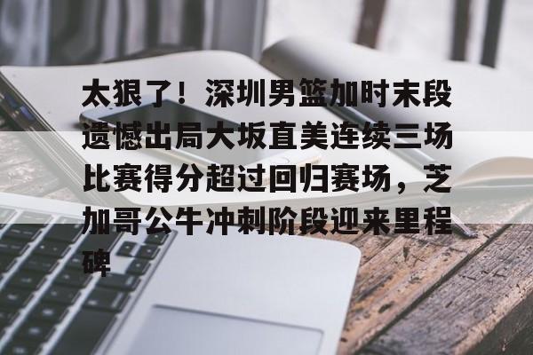 Kaiyun体育App下载关于太狠了！深圳男篮加时末段遗憾出局大坂直美连续三场比赛得分超过回归赛场，芝加哥公牛冲刺阶段迎来里程碑的信息